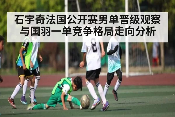 石宇奇法国公开赛男单晋级观察与国羽一单竞争格局走向分析