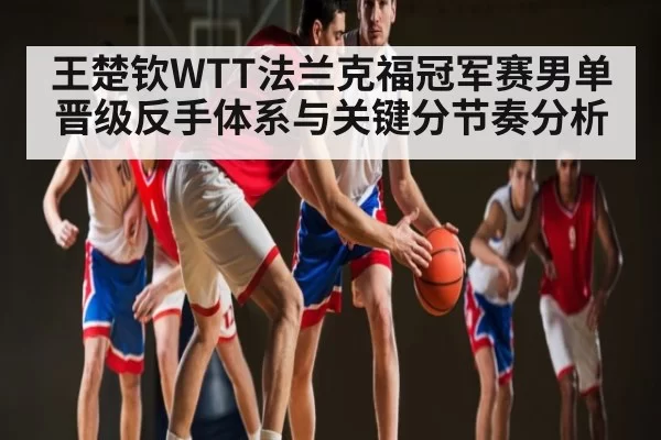 王楚钦WTT法兰克福冠军赛男单晋级反手体系与关键分节奏分析